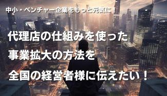 クラウドファンディングプロジェクト：中小・ベンチャー企業をもっと元気に！代理店の仕組みを使った事業拡大の方法を全国の経営者様に伝えたい！