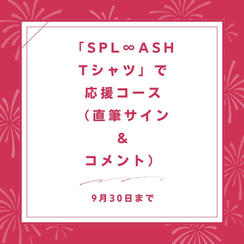 「SPL∞ASH　Tシャツ」で応援コース（直筆サイン ＆ コメント）