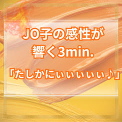 JO子の感性が響く3min.「たしかにぃぃぃぃぃ♪」